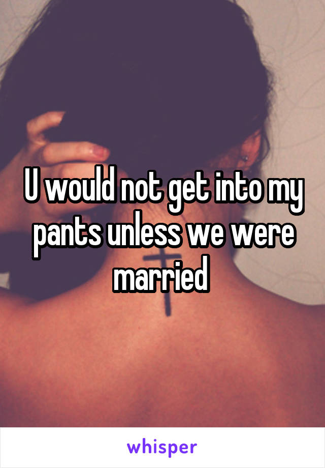 U would not get into my pants unless we were married 