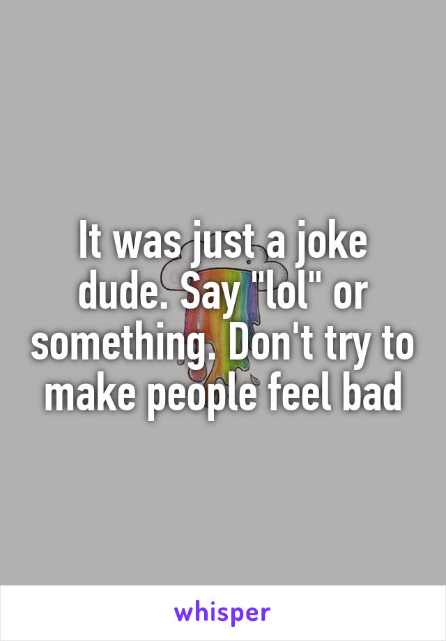 It was just a joke dude. Say "lol" or something. Don't try to make people feel bad