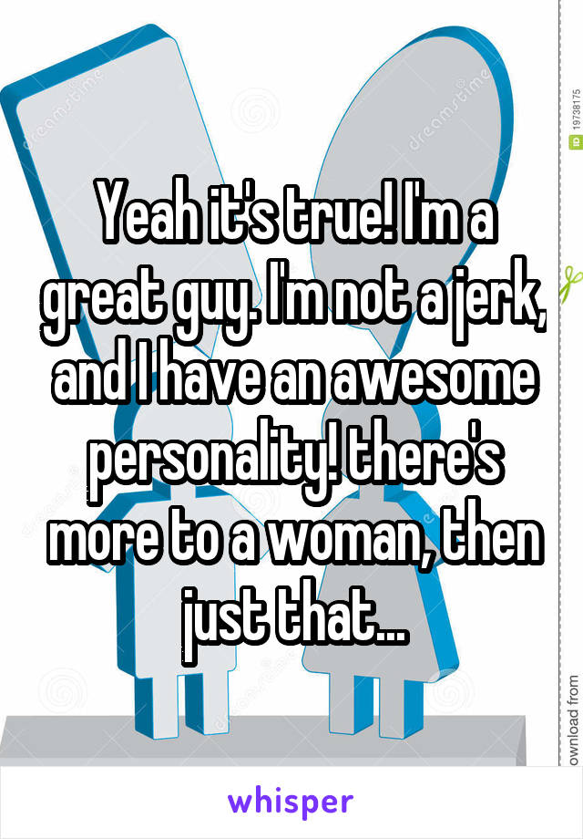 Yeah it's true! I'm a great guy. I'm not a jerk, and I have an awesome personality! there's more to a woman, then just that...