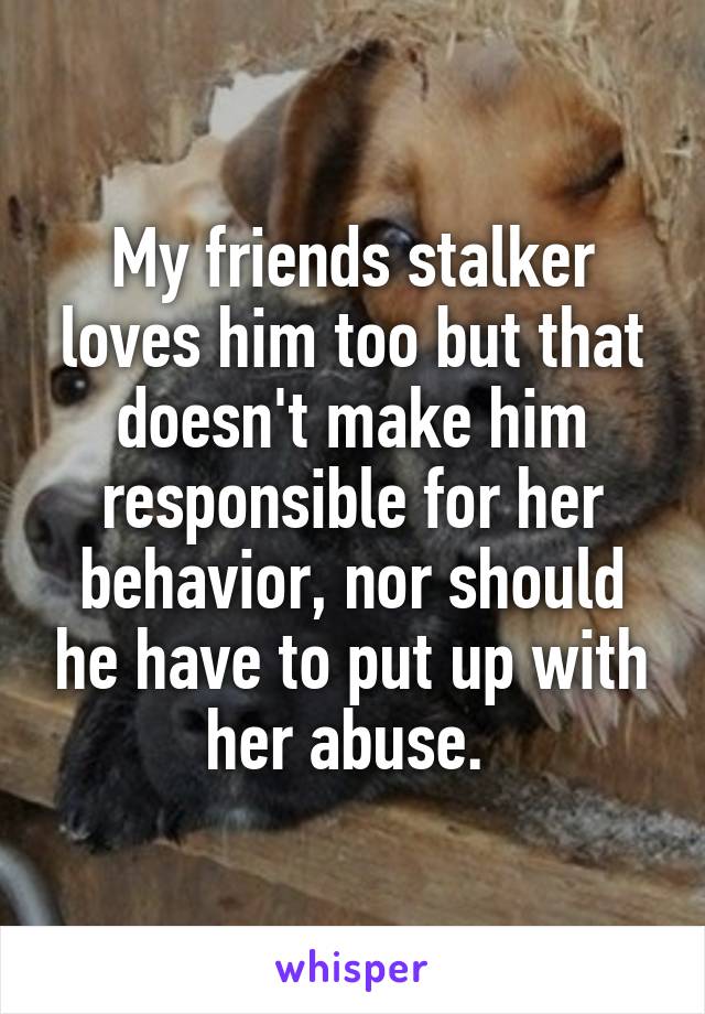 My friends stalker loves him too but that doesn't make him responsible for her behavior, nor should he have to put up with her abuse. 