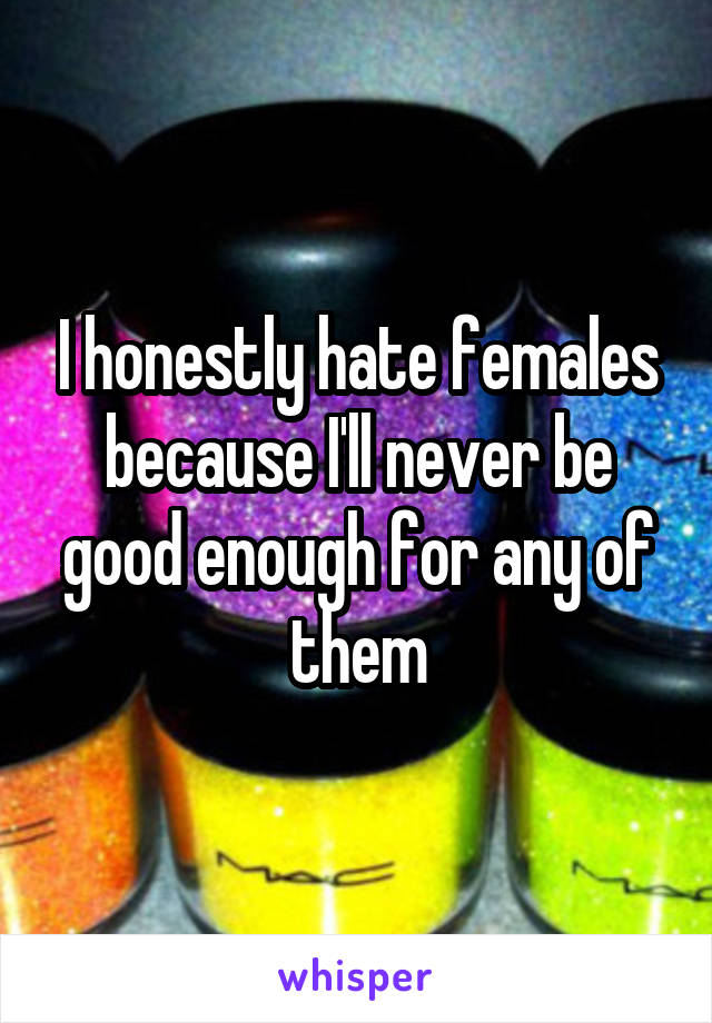 I honestly hate females because I'll never be good enough for any of them