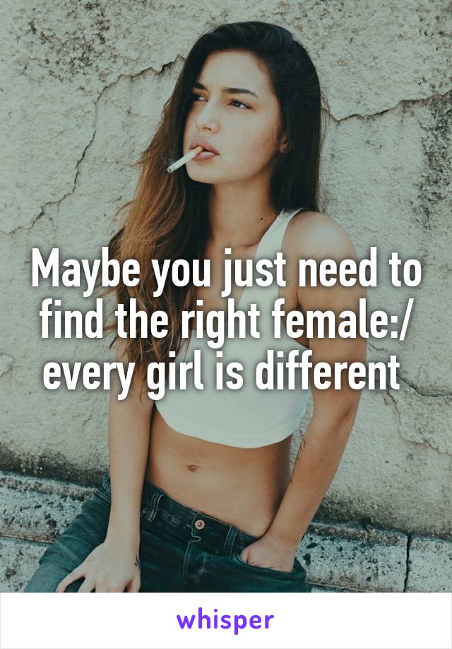 Maybe you just need to find the right female:/ every girl is different 