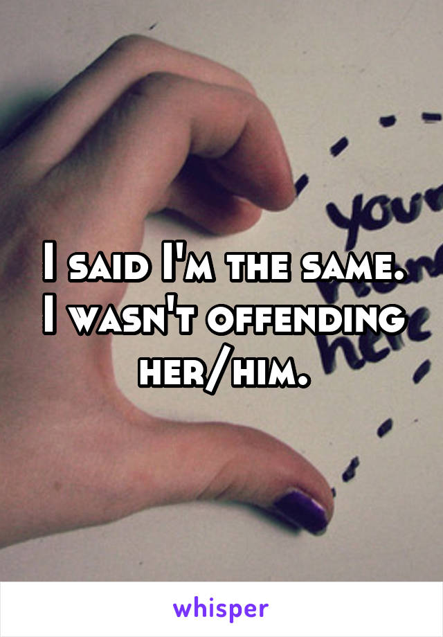 I said I'm the same. I wasn't offending her/him.
