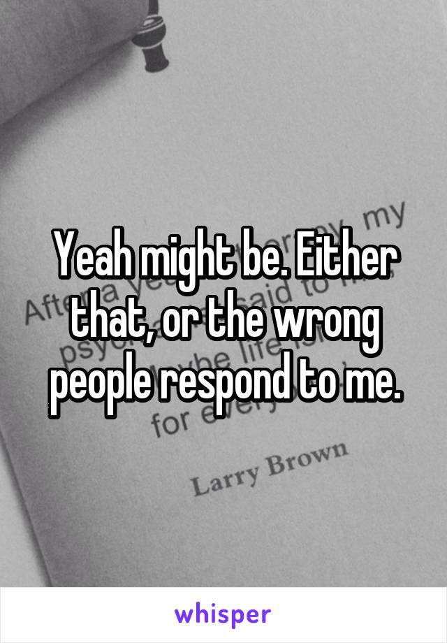 Yeah might be. Either that, or the wrong people respond to me.