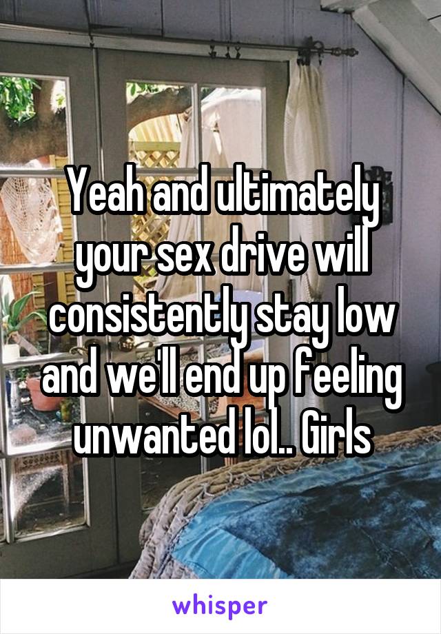 Yeah and ultimately your sex drive will consistently stay low and we'll end up feeling unwanted lol.. Girls