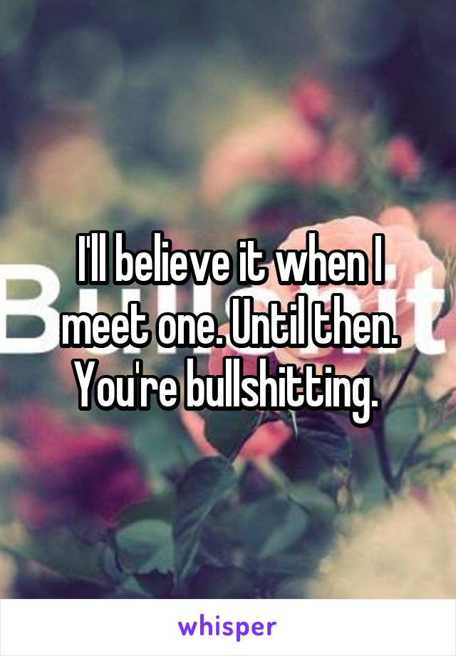 I'll believe it when I meet one. Until then. You're bullshitting. 