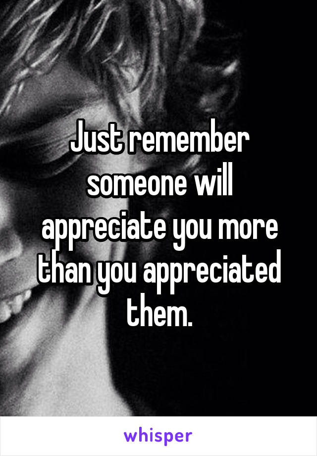 Just remember someone will appreciate you more than you appreciated them.