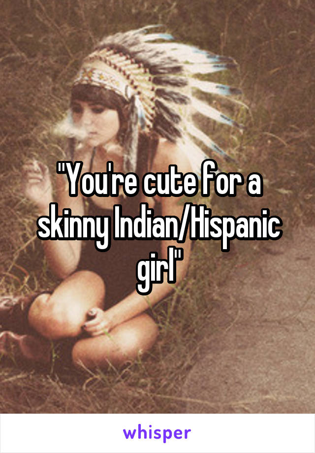 "You're cute for a skinny Indian/Hispanic girl"