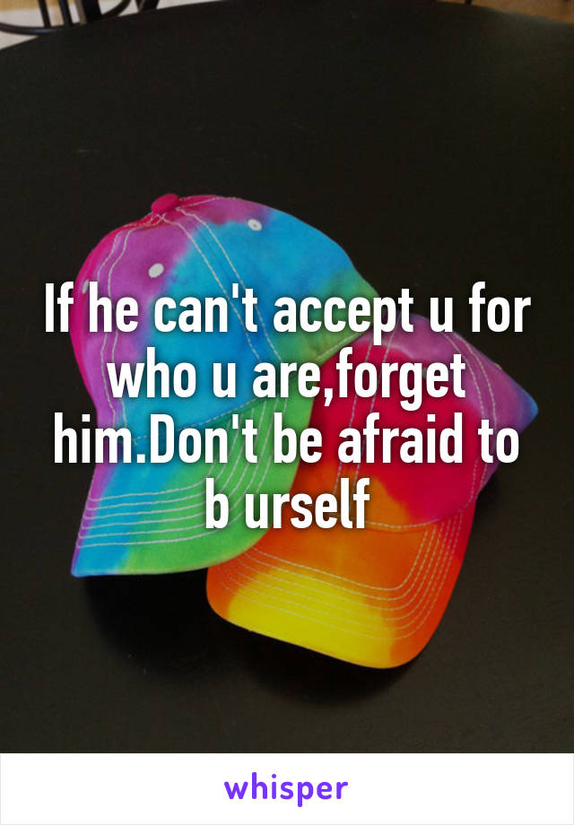 If he can't accept u for who u are,forget him.Don't be afraid to b urself