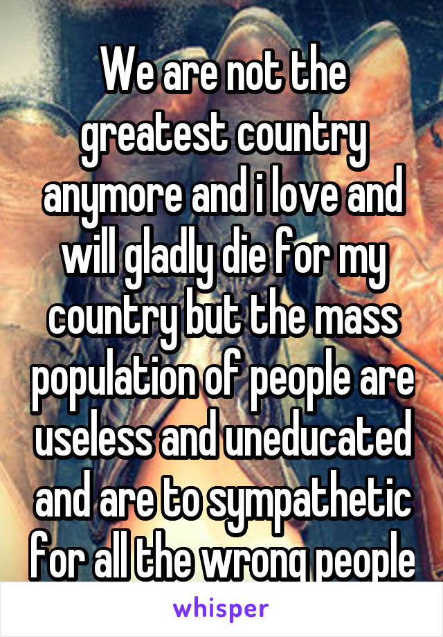 We are not the greatest country anymore and i love and will gladly die for my country but the mass population of people are useless and uneducated and are to sympathetic for all the wrong people