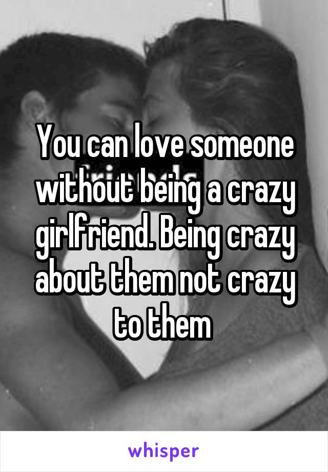 You can love someone without being a crazy girlfriend. Being crazy about them not crazy to them 