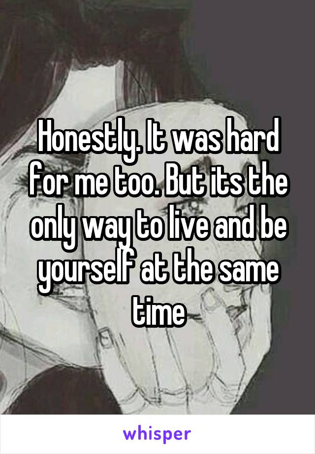 Honestly. It was hard for me too. But its the only way to live and be yourself at the same time