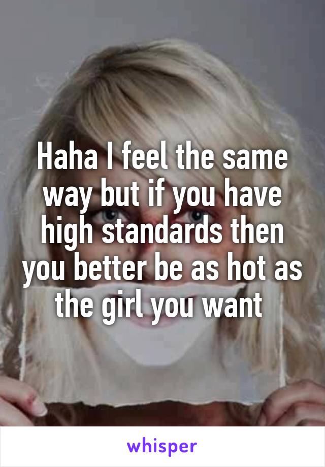 Haha I feel the same way but if you have high standards then you better be as hot as the girl you want 