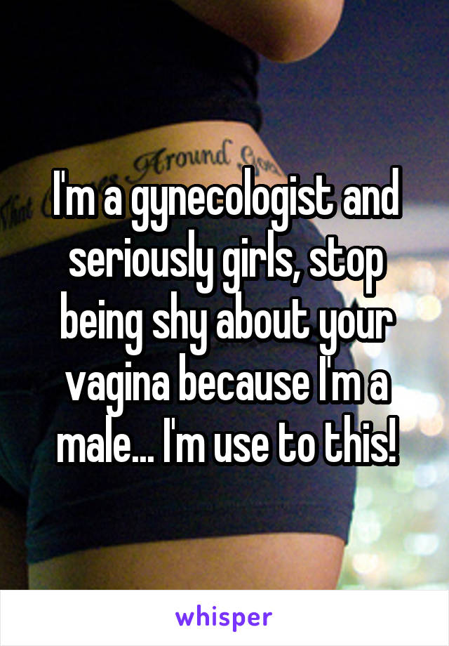 I'm a gynecologist and seriously girls, stop being shy about your vagina because I'm a male... I'm use to this!