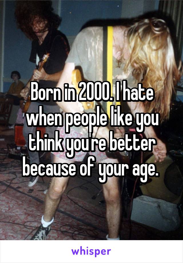 Born in 2000. I hate when people like you think you're better because of your age. 
