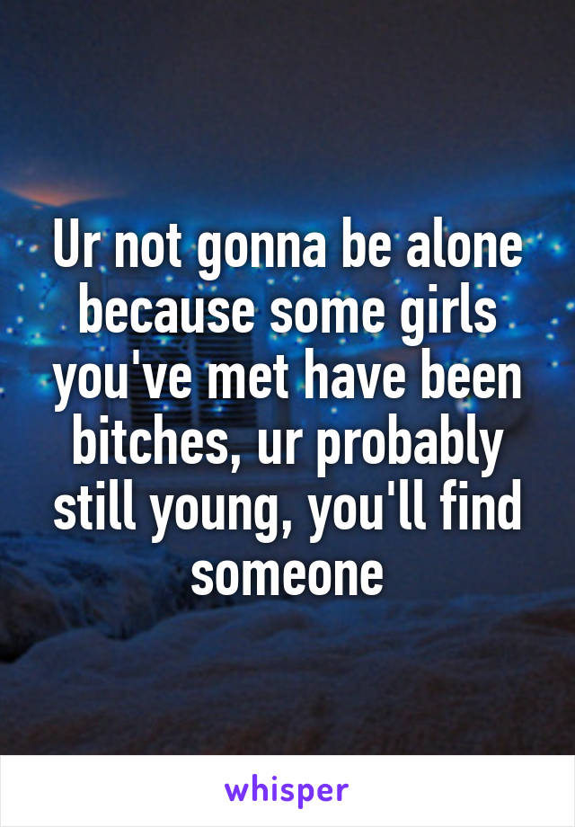 Ur not gonna be alone because some girls you've met have been bitches, ur probably still young, you'll find someone