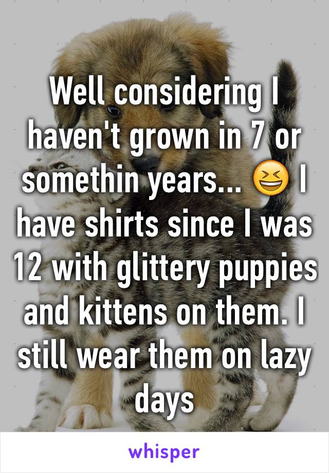 Well considering I haven't grown in 7 or somethin years... 😆 I have shirts since I was 12 with glittery puppies and kittens on them. I still wear them on lazy days