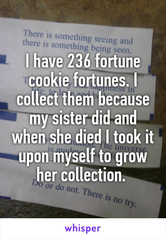 I have 236 fortune cookie fortunes. I collect them because my sister did and when she died I took it upon myself to grow her collection. 