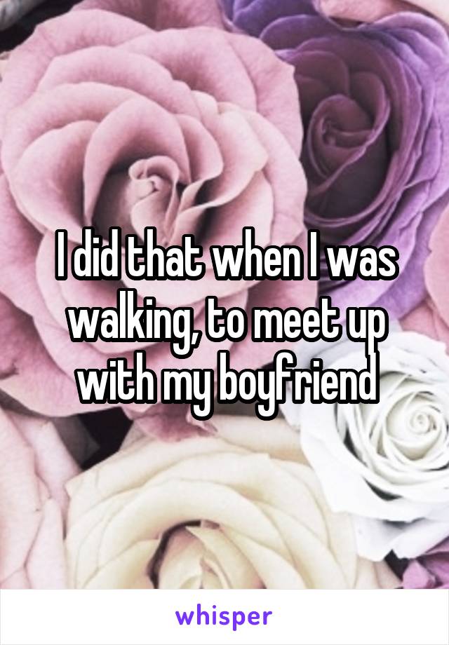 I did that when I was walking, to meet up with my boyfriend