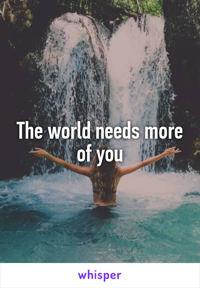 The world needs more of you