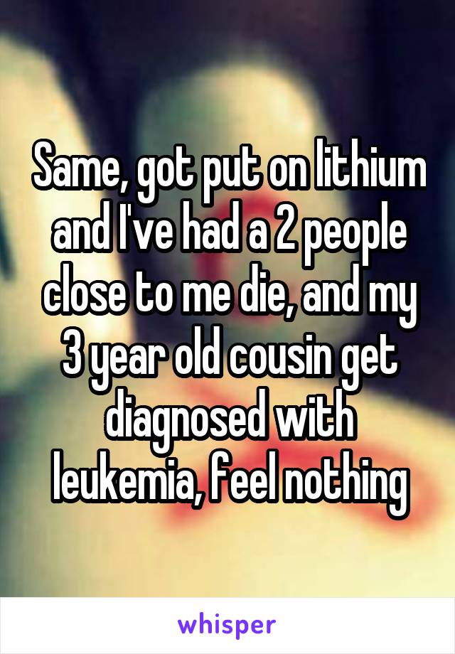 Same, got put on lithium and I've had a 2 people close to me die, and my 3 year old cousin get diagnosed with leukemia, feel nothing