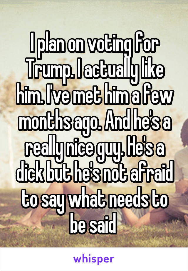 I plan on voting for Trump. I actually like him. I've met him a few months ago. And he's a really nice guy. He's a dick but he's not afraid to say what needs to be said 