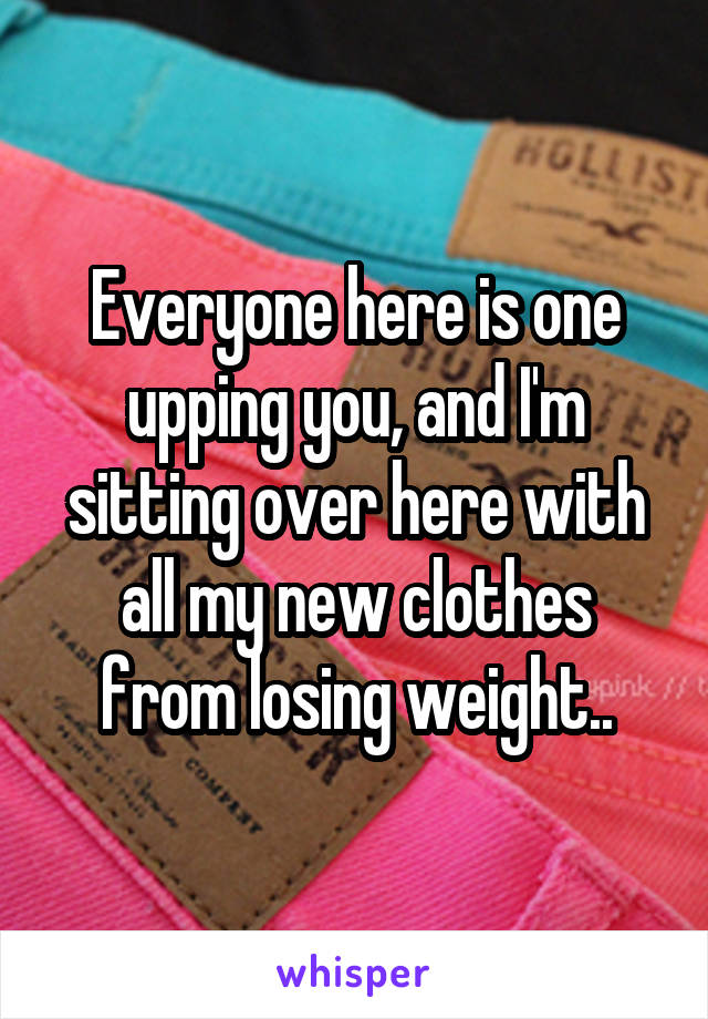 Everyone here is one upping you, and I'm sitting over here with all my new clothes from losing weight..
