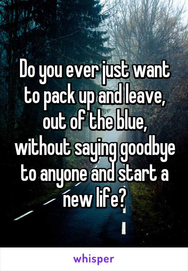 Do you ever just want to pack up and leave, out of the blue, without saying goodbye to anyone and start a new life?