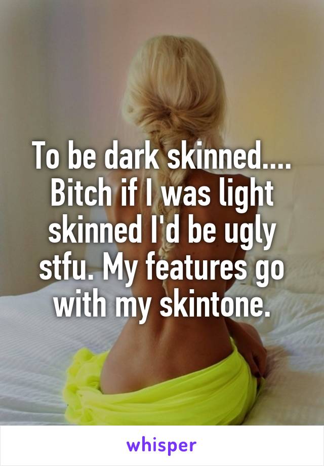 To be dark skinned.... Bitch if I was light skinned I'd be ugly stfu. My features go with my skintone.