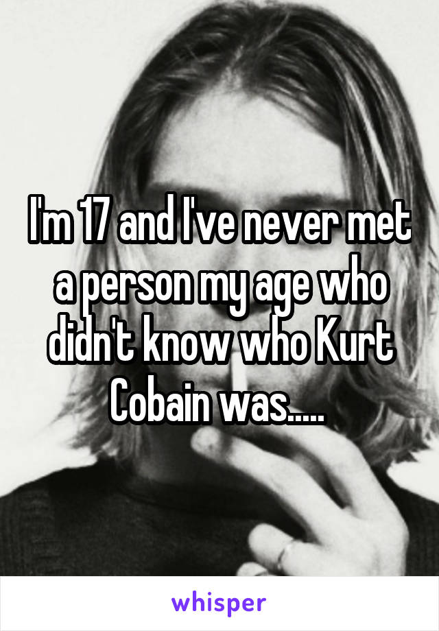 I'm 17 and I've never met a person my age who didn't know who Kurt Cobain was..... 