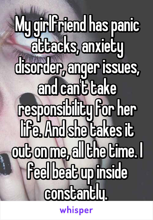 My girlfriend has panic attacks, anxiety disorder, anger issues, and can't take responsibility for her life. And she takes it out on me, all the time. I feel beat up inside constantly. 