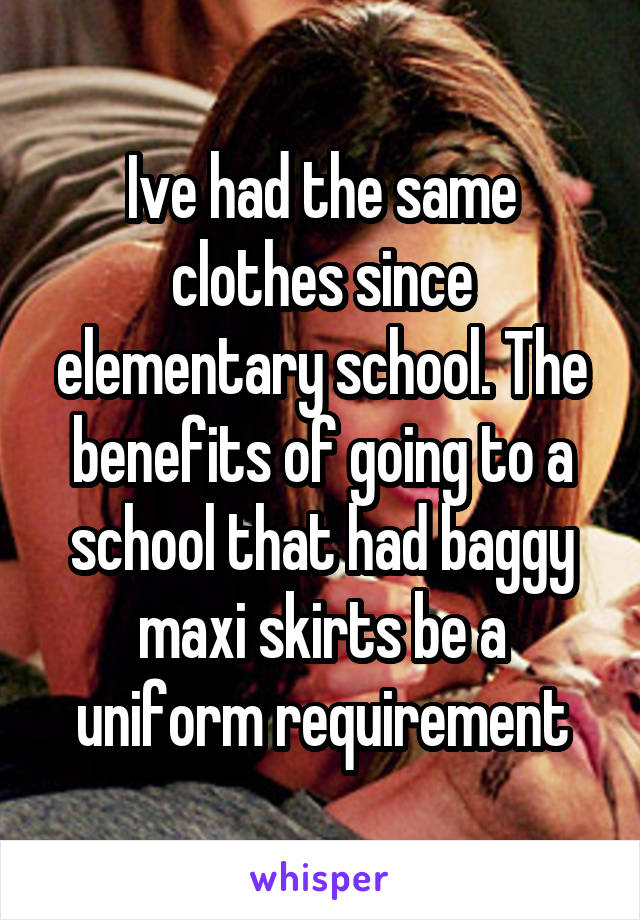 Ive had the same clothes since elementary school. The benefits of going to a school that had baggy maxi skirts be a uniform requirement