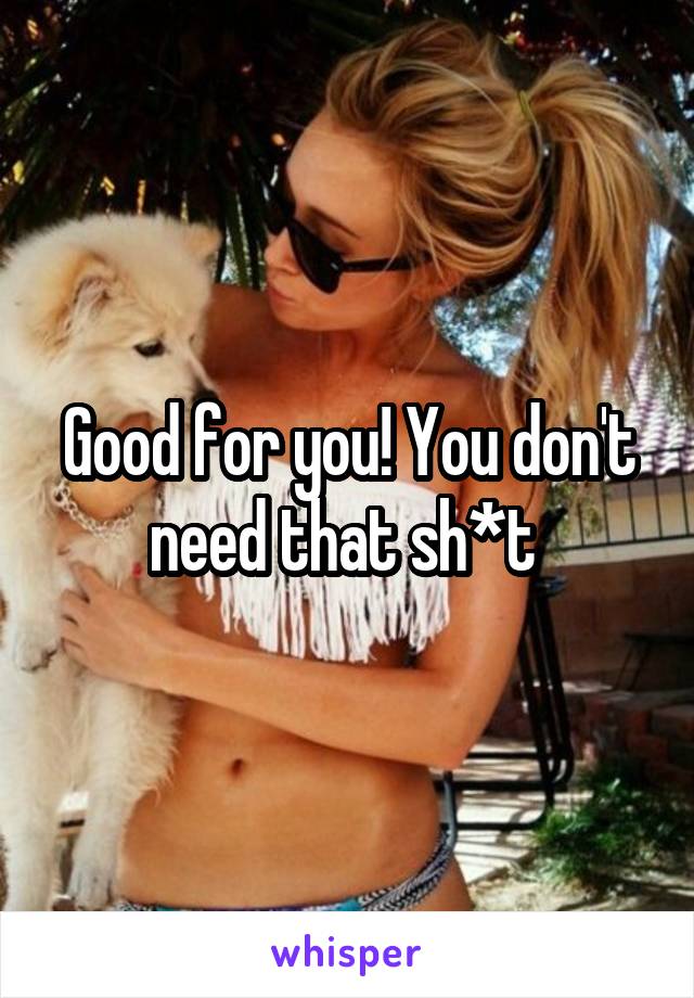 Good for you! You don't need that sh*t 