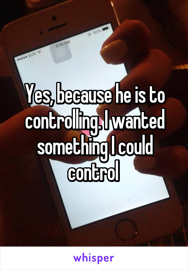 Yes, because he is to controlling. I wanted something I could control 