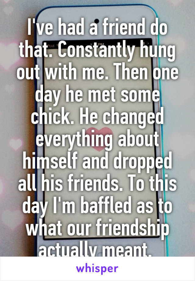 I've had a friend do that. Constantly hung out with me. Then one day he met some chick. He changed everything about himself and dropped all his friends. To this day I'm baffled as to what our friendship actually meant. 