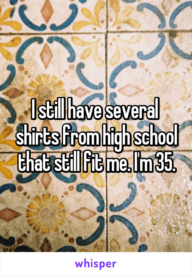 I still have several  shirts from high school that still fit me. I'm 35.