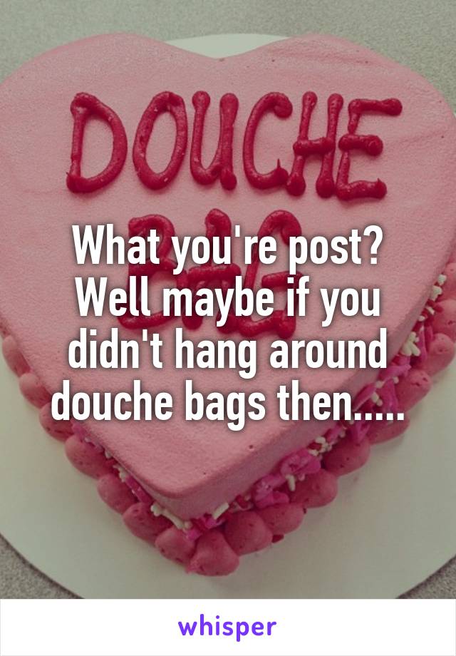 What you're post? Well maybe if you didn't hang around douche bags then.....