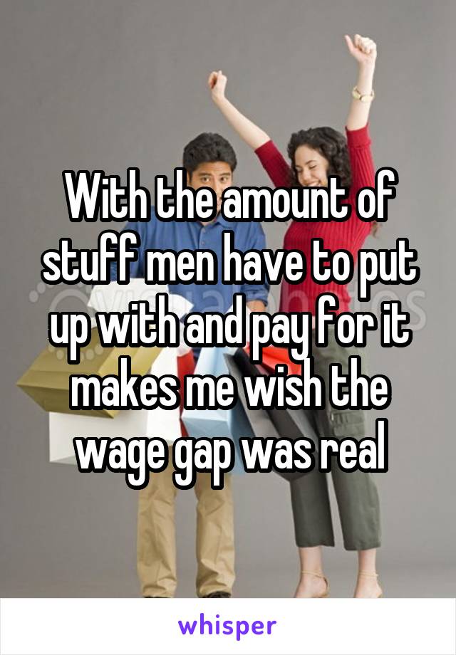 With the amount of stuff men have to put up with and pay for it makes me wish the wage gap was real