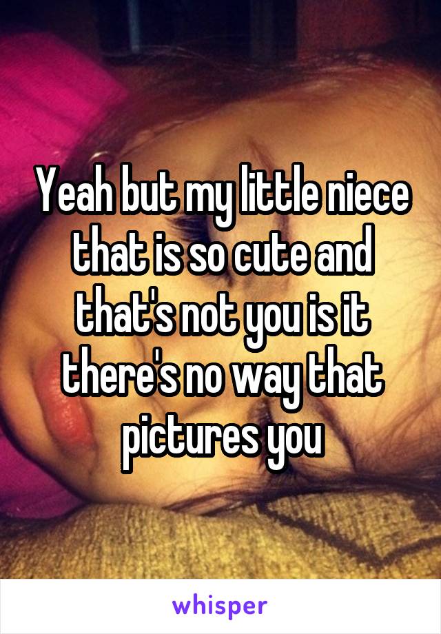 Yeah but my little niece that is so cute and that's not you is it there's no way that pictures you