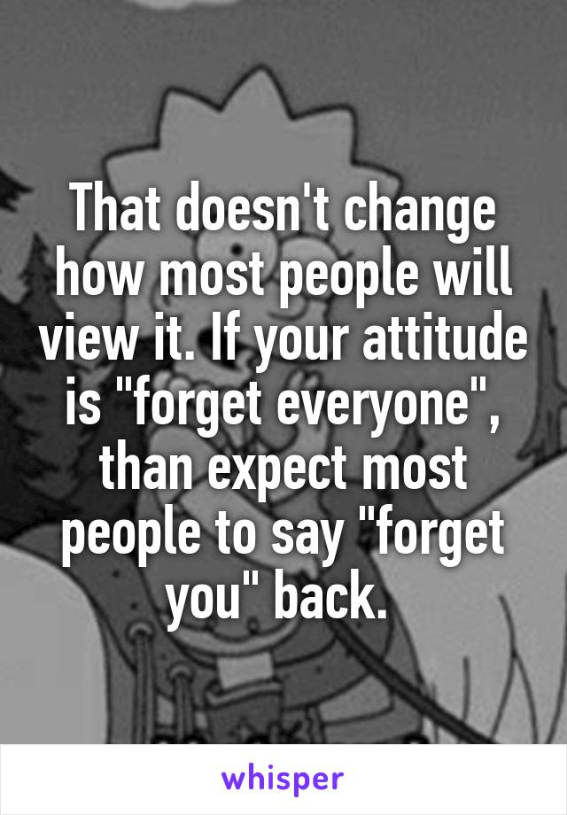 That doesn't change how most people will view it. If your attitude is "forget everyone", than expect most people to say "forget you" back. 
