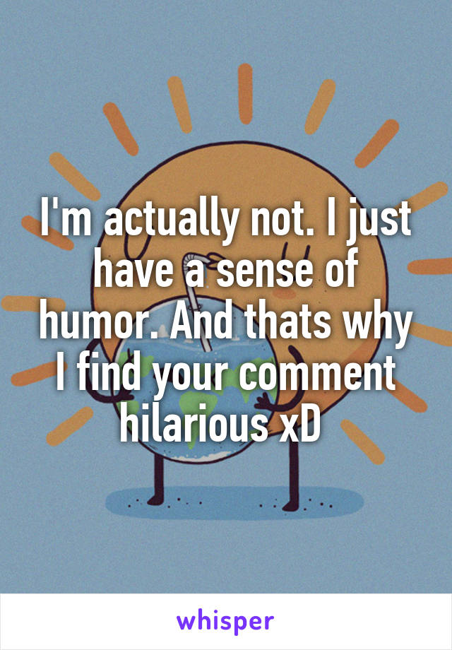 I'm actually not. I just have a sense of humor. And thats why I find your comment hilarious xD 