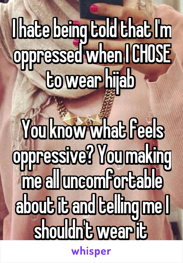 I hate being told that I'm oppressed when I CHOSE to wear hijab 

You know what feels oppressive? You making me all uncomfortable about it and telling me I shouldn't wear it 