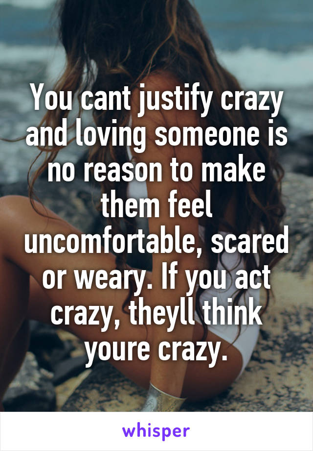 You cant justify crazy and loving someone is no reason to make them feel uncomfortable, scared or weary. If you act crazy, theyll think youre crazy.