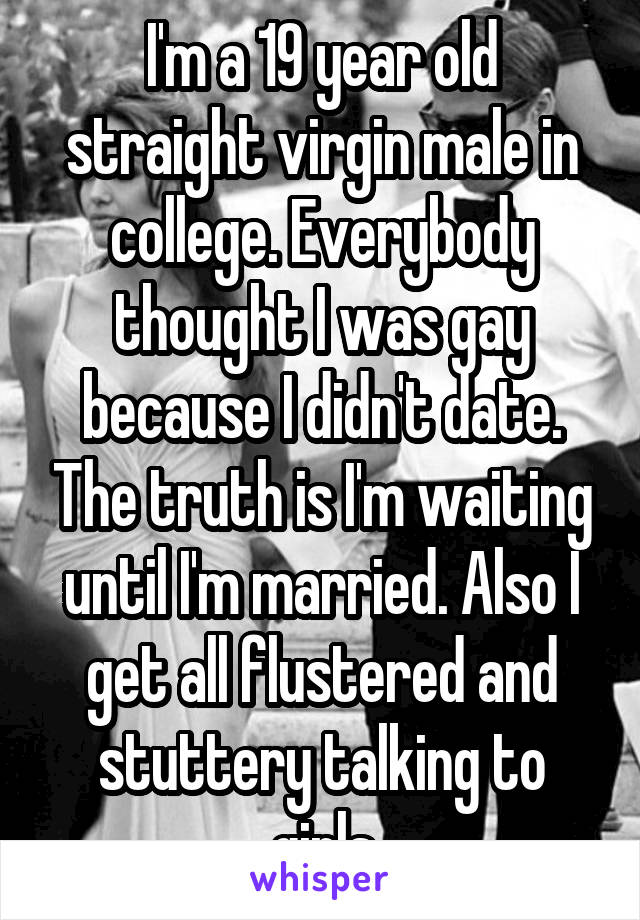 I'm a 19 year old straight virgin male in college. Everybody thought I was gay because I didn't date. The truth is I'm waiting until I'm married. Also I get all flustered and stuttery talking to girls