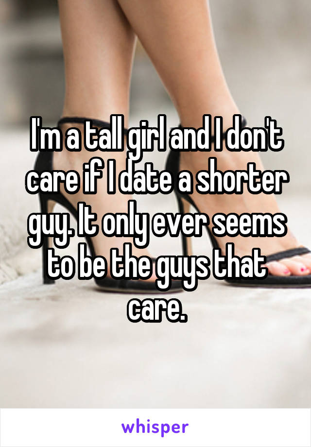 I'm a tall girl and I don't care if I date a shorter guy. It only ever seems to be the guys that care.