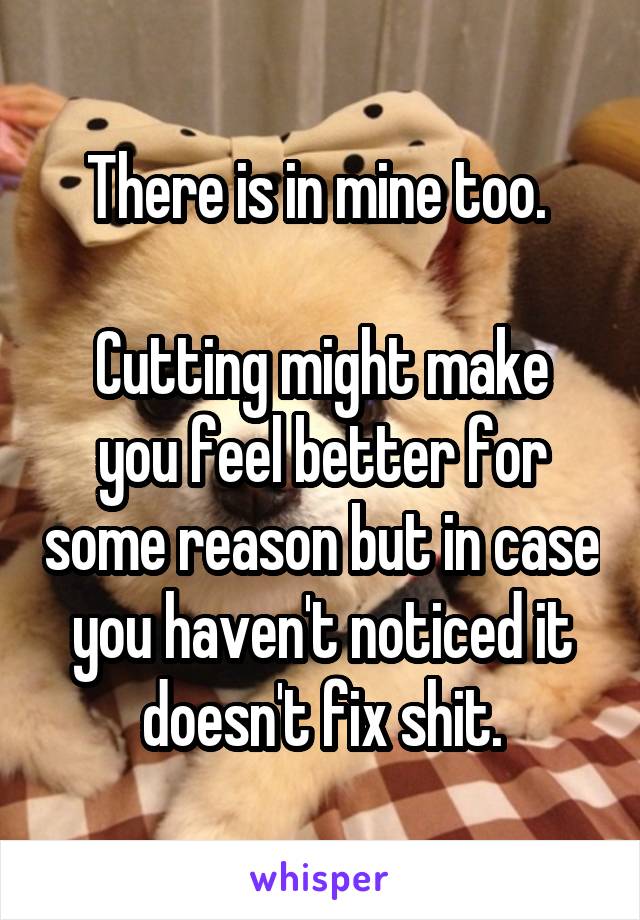 There is in mine too. 

Cutting might make you feel better for some reason but in case you haven't noticed it doesn't fix shit.