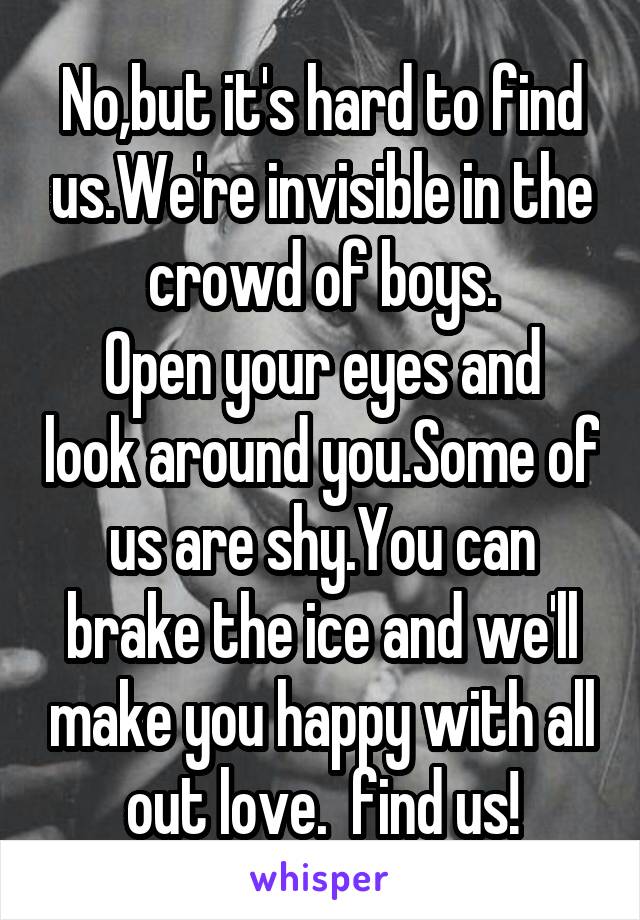 No,but it's hard to find us.We're invisible in the crowd of boys.
Open your eyes and look around you.Some of us are shy.You can brake the ice and we'll make you happy with all out love.  find us!