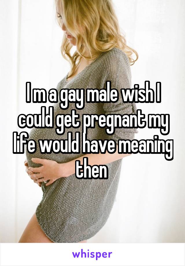 I m a gay male wish I could get pregnant my life would have meaning then 
