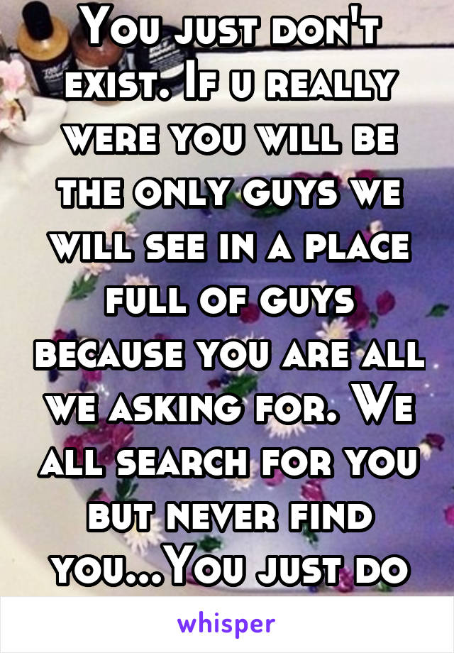 You just don't exist. If u really were you will be the only guys we will see in a place full of guys because you are all we asking for. We all search for you but never find you...You just do not exist