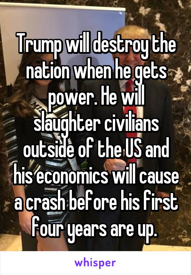 Trump will destroy the nation when he gets power. He will slaughter civilians outside of the US and his economics will cause a crash before his first four years are up. 
